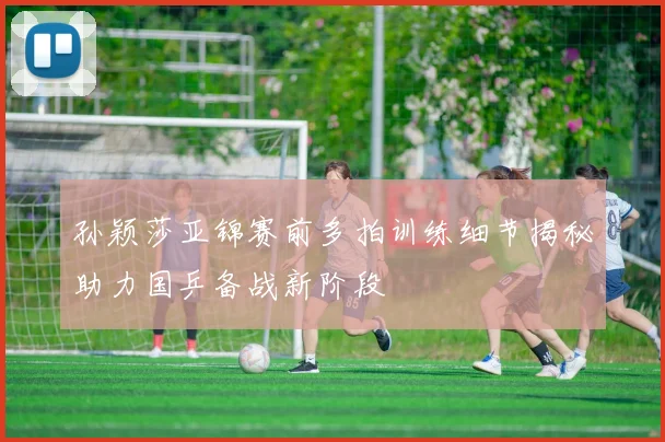 孙颖莎亚锦赛前多拍训练细节揭秘助力国乒备战新阶段