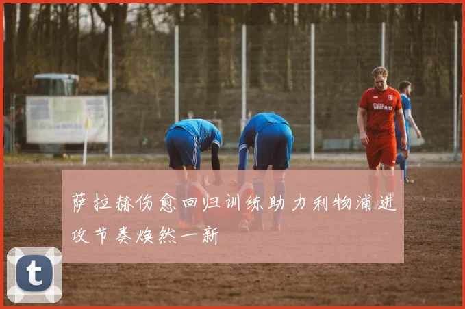 萨拉赫伤愈回归训练助力利物浦进攻节奏焕然一新