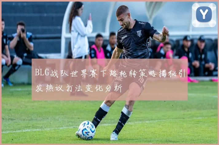 BLG战队世界赛下路轮转策略揭秘引发热议打法变化分析