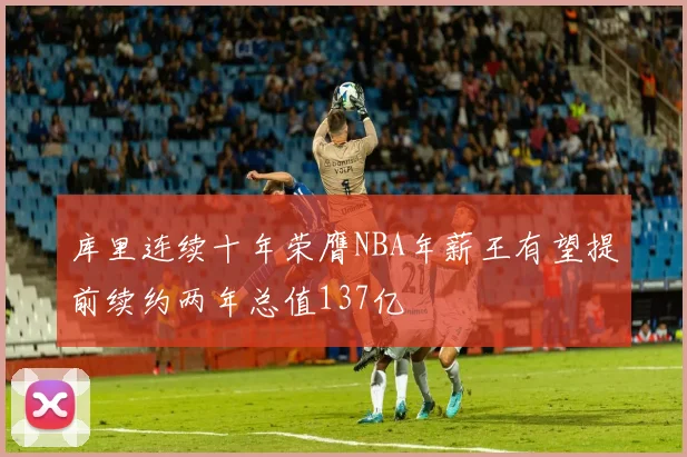 库里连续十年荣膺NBA年薪王有望提前续约两年总值137亿