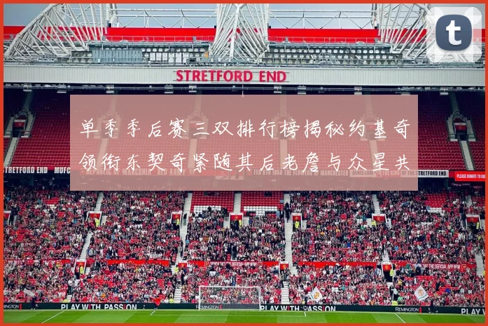 单季季后赛三双排行榜揭秘约基奇领衔东契奇紧随其后老詹与众星共争辉