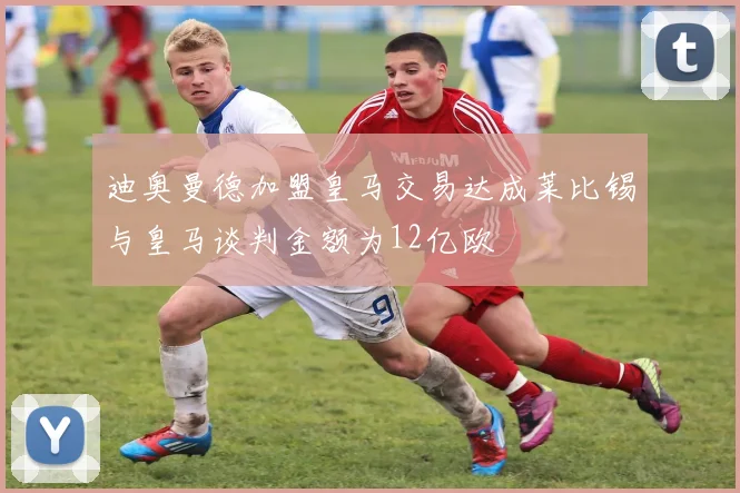 迪奥曼德加盟皇马交易达成莱比锡与皇马谈判金额为12亿欧