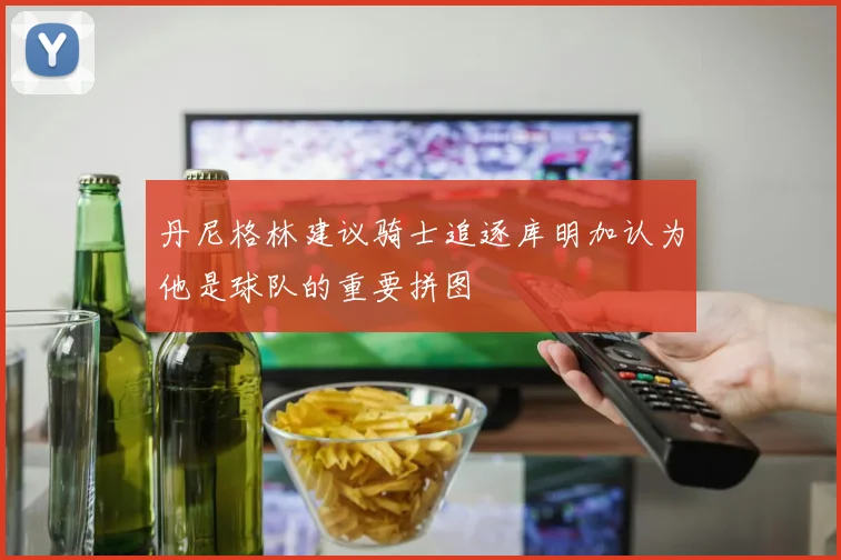 丹尼格林建议骑士追逐库明加认为他是球队的重要拼图