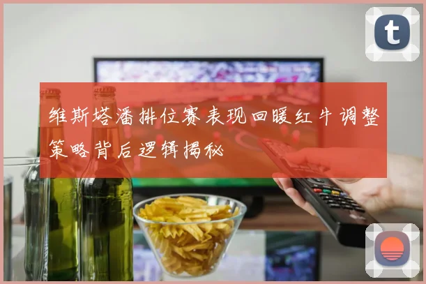 维斯塔潘排位赛表现回暖红牛调整策略背后逻辑揭秘