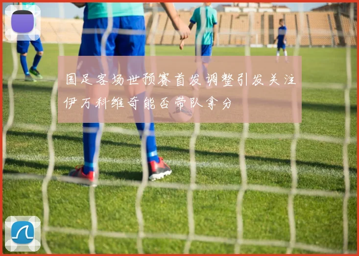 国足客场世预赛首发调整引发关注伊万科维奇能否带队拿分