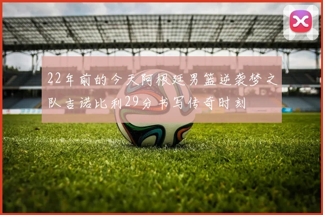 22年前的今天阿根廷男篮逆袭梦之队吉诺比利29分书写传奇时刻