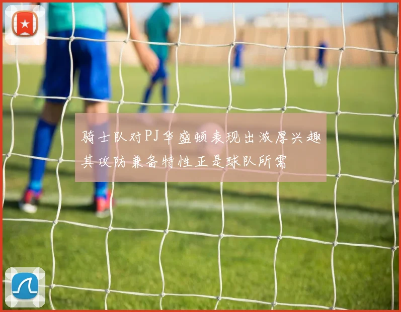 骑士队对PJ华盛顿表现出浓厚兴趣其攻防兼备特性正是球队所需
